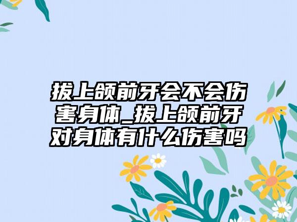 拔上颌前牙会不会伤害身体_拔上颌前牙对身体有什么伤害吗