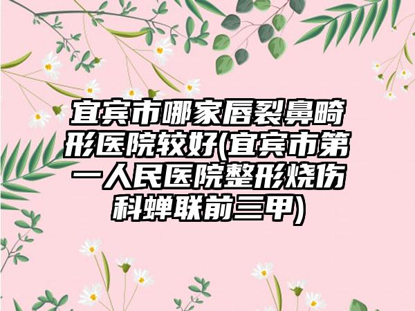 宜宾市哪家唇裂鼻畸形医院较好(宜宾市第一人民医院整形烧伤科蝉联前三甲)
