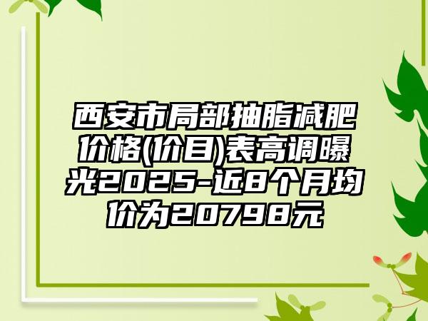 西安市局部抽脂减肥价格(价目)表高调曝光2025-近8个月均价为20798元