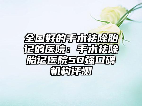 全国好的手术祛除胎记的医院：手术祛除胎记医院50强口碑机构评测