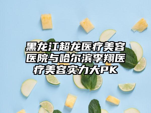 黑龙江超龙医疗美容医院与哈尔滨李翔医疗美容实力大PK