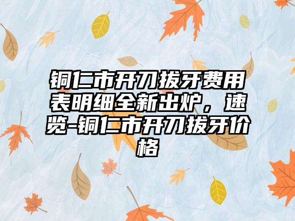 铜仁市开刀拔牙费用表明细全新出炉，速览-铜仁市开刀拔牙价格