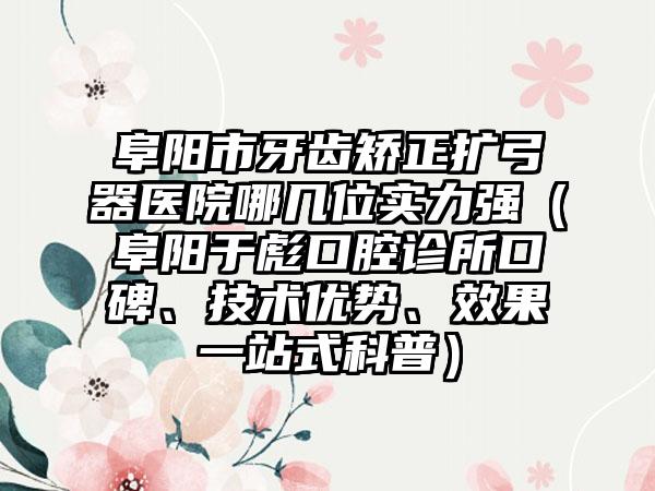 阜阳市牙齿矫正扩弓器医院哪几位实力强（阜阳于彪口腔诊所口碑、技术优势、效果一站式科普）