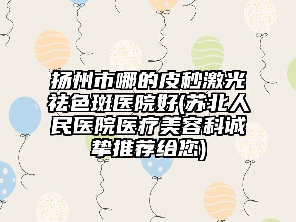 扬州市哪的皮秒激光祛色斑医院好(苏北人民医院医疗美容科诚挚推荐给您)