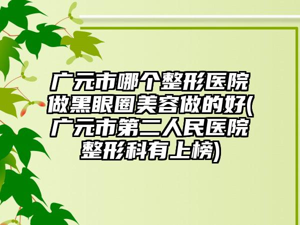 广元市哪个整形医院做黑眼圈美容做的好(广元市第二人民医院整形科有上榜)