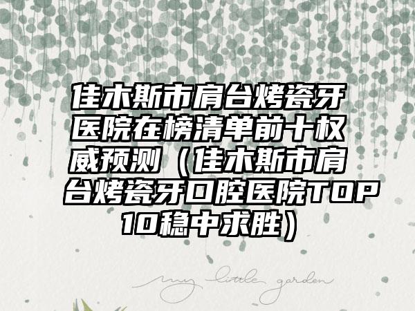 佳木斯市肩台烤瓷牙医院在榜清单前十权威预测（佳木斯市肩台烤瓷牙口腔医院TOP10稳中求胜）
