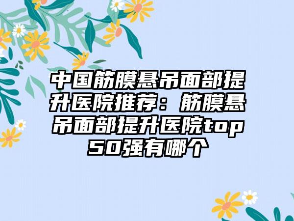 中国筋膜悬吊面部提升医院推荐：筋膜悬吊面部提升医院top50强有哪个