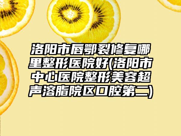 洛阳市唇鄂裂修复哪里整形医院好(洛阳市中心医院整形美容超声溶脂院区口腔第二)