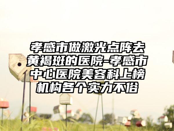 孝感市做激光点阵去黄褐斑的医院-孝感市中心医院美容科上榜机构各个实力不俗