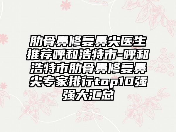 肋骨鼻修复鼻尖医生推荐呼和浩特市-呼和浩特市肋骨鼻修复鼻尖专家排行top10强强大汇总