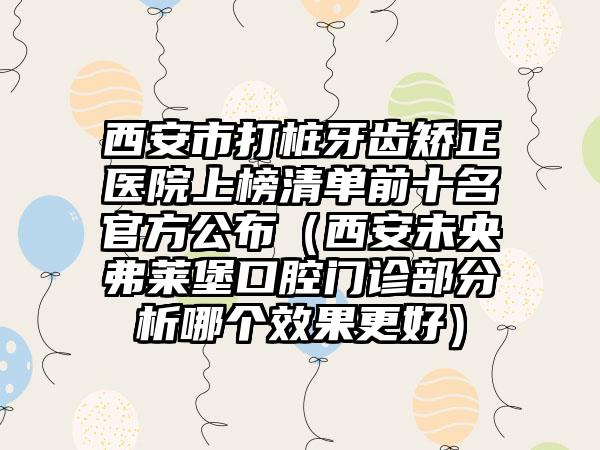 西安市打桩牙齿矫正医院上榜清单前十名官方公布（西安未央弗莱堡口腔门诊部分析哪个效果更好）