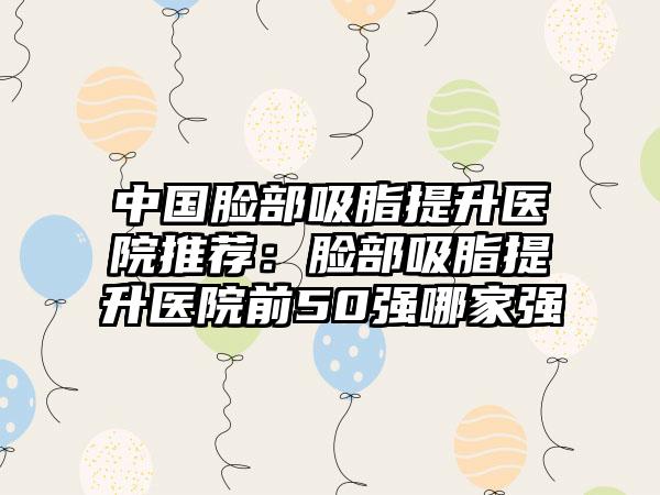中国脸部吸脂提升医院推荐：脸部吸脂提升医院前50强哪家强