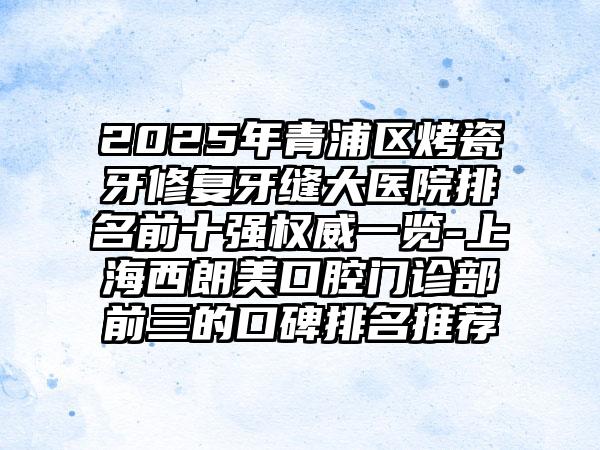 2025年青浦区烤瓷牙修复牙缝大医院排名前十强权威一览-上海西朗美口腔门诊部前三的口碑排名推荐