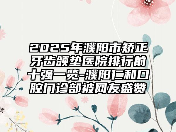 2025年濮阳市矫正牙齿颌垫医院排行前十强一览-濮阳仁和口腔门诊部被网友盛赞