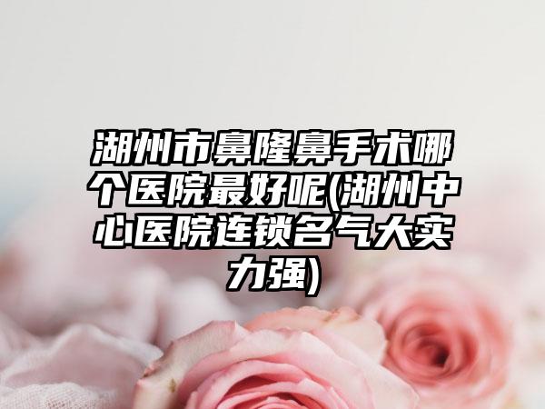 湖州市鼻隆鼻手术哪个医院最好呢(湖州中心医院连锁名气大实力强)