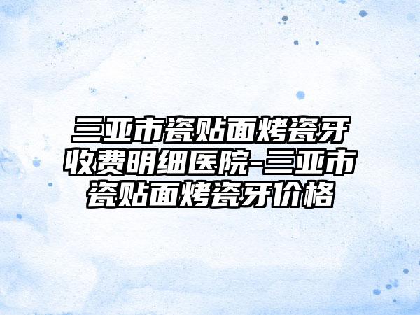 三亚市瓷贴面烤瓷牙收费明细医院-三亚市瓷贴面烤瓷牙价格