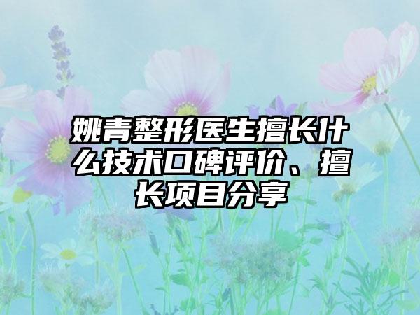 姚青整形医生擅长什么技术口碑评价、擅长项目分享