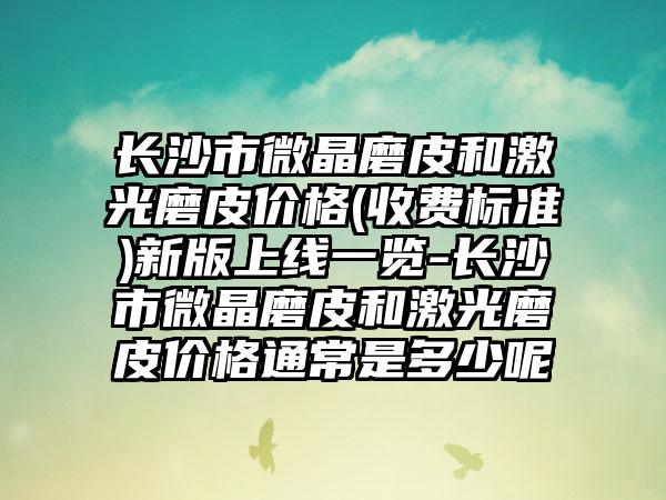 长沙市微晶磨皮和激光磨皮价格(收费标准)新版上线一览-长沙市微晶磨皮和激光磨皮价格通常是多少呢