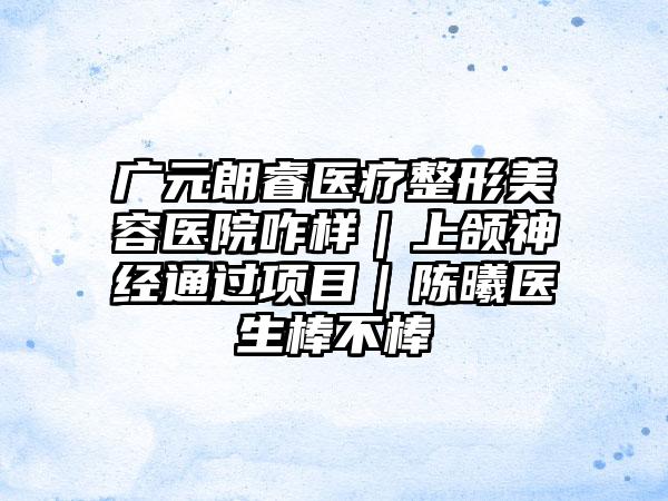 广元朗睿医疗整形美容医院咋样｜上颌神经通过项目｜陈曦医生棒不棒