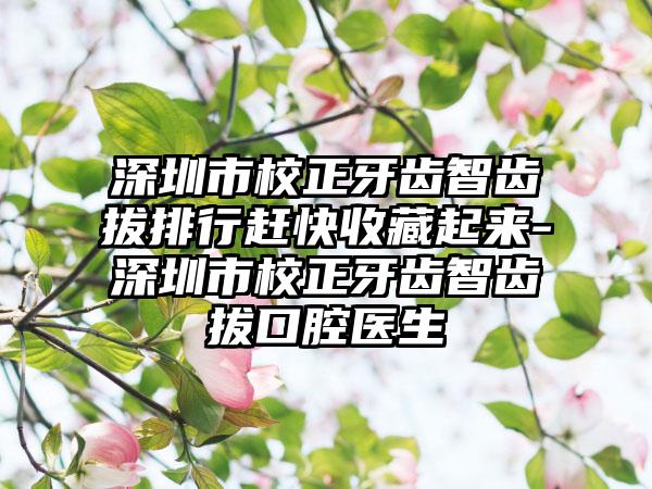 深圳市校正牙齿智齿拔排行赶快收藏起来-深圳市校正牙齿智齿拔口腔医生