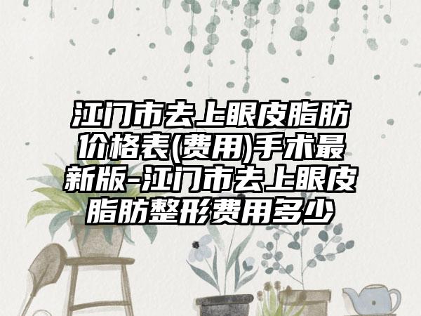 江门市去上眼皮脂肪价格表(费用)手术最新版-江门市去上眼皮脂肪整形费用多少