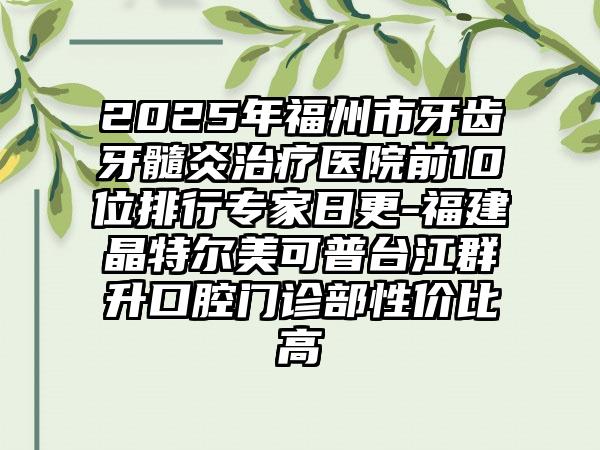 2025年福州市牙齿牙髓炎治疗医院前10位排行专家日更-福建晶特尔美可普台江群升口腔门诊部性价比高