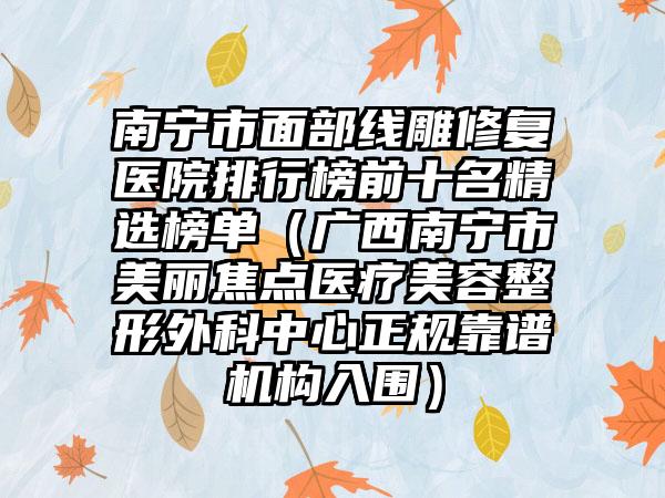 南宁市面部线雕修复医院排行榜前十名精选榜单（广西南宁市美丽焦点医疗美容整形外科中心正规靠谱机构入围）