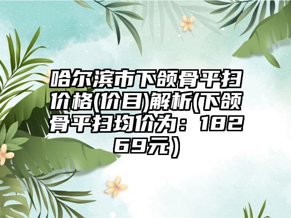 哈尔滨市下颌骨平扫价格(价目)解析(下颌骨平扫均价为：18269元）