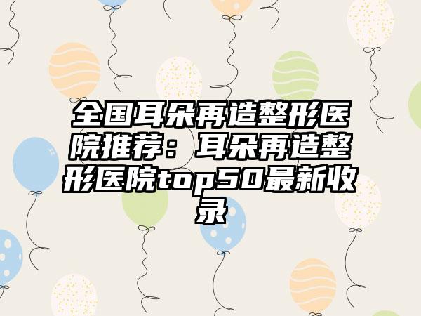 全国耳朵再造整形医院推荐：耳朵再造整形医院top50最新收录