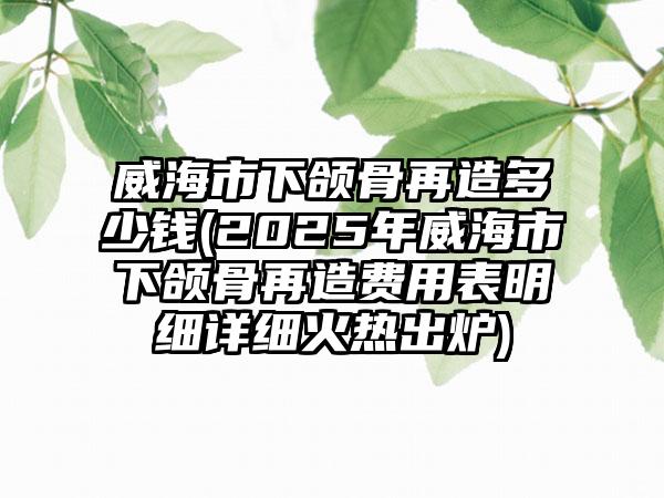 威海市下颌骨再造多少钱(2025年威海市下颌骨再造费用表明细详细火热出炉)
