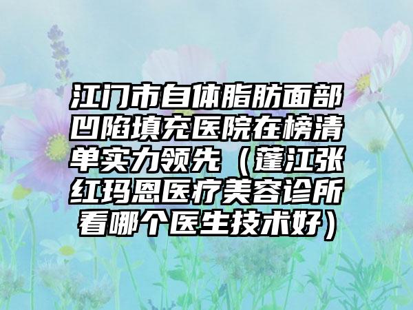 江门市自体脂肪面部凹陷填充医院在榜清单实力领先（蓬江张红玛恩医疗美容诊所看哪个医生技术好）