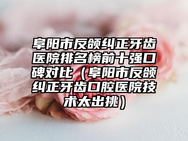 阜阳市反颌纠正牙齿医院排名榜前十强口碑对比（阜阳市反颌纠正牙齿口腔医院技术太出挑）