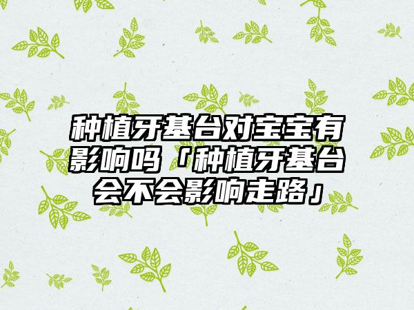 种植牙基台对宝宝有影响吗「种植牙基台会不会影响走路」