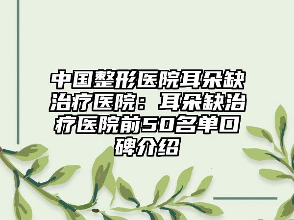 中国整形医院耳朵缺治疗医院：耳朵缺治疗医院前50名单口碑介绍