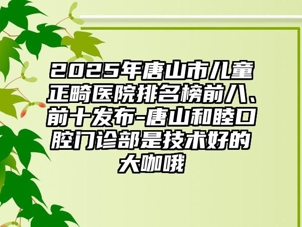 2025年唐山市儿童正畸医院排名榜前八、前十发布-唐山和睦口腔门诊部是技术好的大咖哦