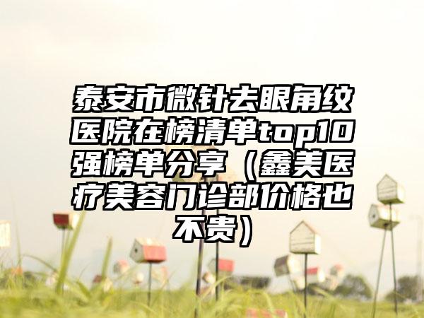 泰安市微针去眼角纹医院在榜清单top10强榜单分享（鑫美医疗美容门诊部价格也不贵）