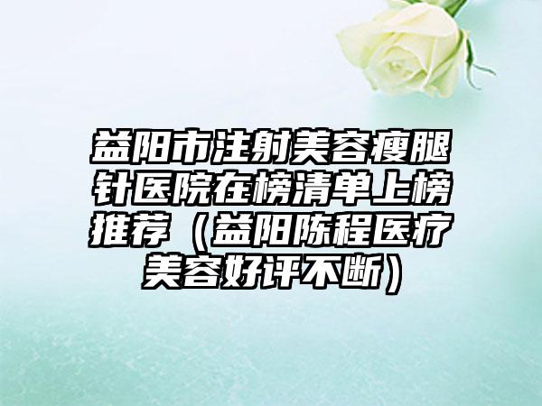 益阳市注射美容瘦腿针医院在榜清单上榜推荐（益阳陈程医疗美容好评不断）