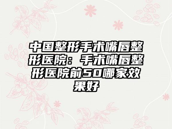 中国整形手术嘴唇整形医院：手术嘴唇整形医院前50哪家效果好