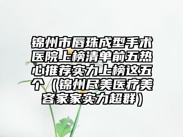 锦州市唇珠成型手术医院上榜清单前五热心推荐实力上榜这五个（锦州尽美医疗美容家家实力超群）