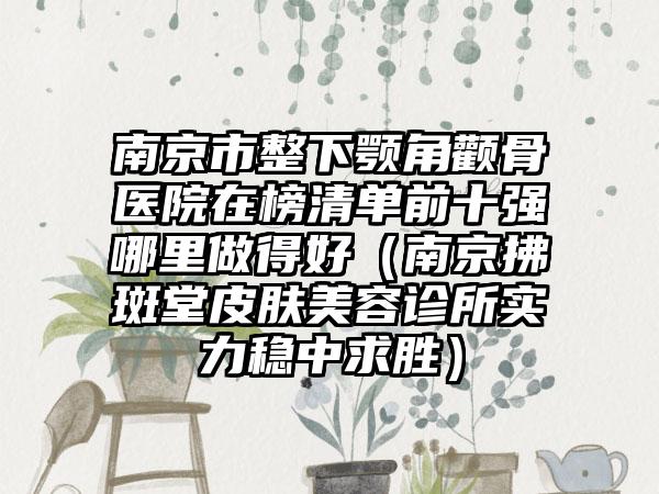 南京市整下颚角颧骨医院在榜清单前十强哪里做得好（南京拂斑堂皮肤美容诊所实力稳中求胜）