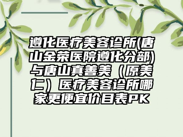 遵化医疗美容诊所(唐山金荣医院遵化分部)与唐山真善美（原美仁）医疗美容诊所哪家更便宜价目表PK