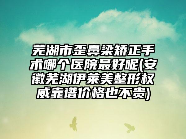 芜湖市歪鼻梁矫正手术哪个医院最好呢(安徽芜湖伊莱美整形权威靠谱价格也不贵)