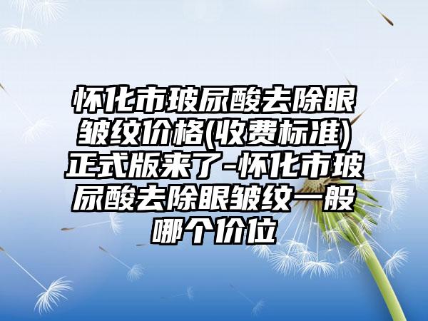 怀化市玻尿酸去除眼皱纹价格(收费标准)正式版来了-怀化市玻尿酸去除眼皱纹一般哪个价位