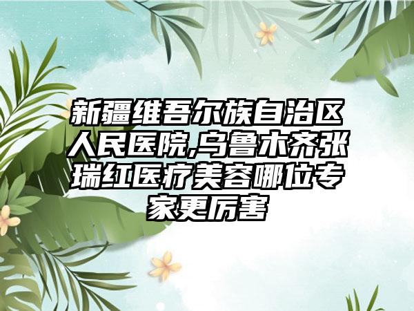 新疆维吾尔族自治区人民医院,乌鲁木齐张瑞红医疗美容哪位专家更厉害