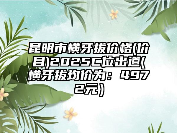 昆明市横牙拔价格(价目)2025C位出道(横牙拔均价为：4972元）