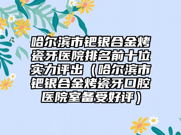哈尔滨市钯银合金烤瓷牙医院排名前十位实力评出（哈尔滨市钯银合金烤瓷牙口腔医院室备受好评）