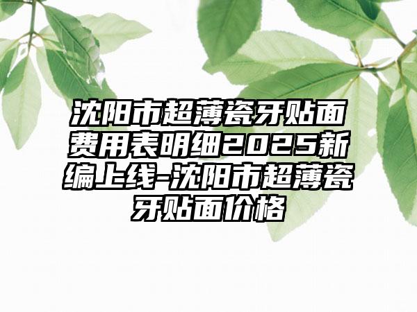 沈阳市超薄瓷牙贴面费用表明细2025新编上线-沈阳市超薄瓷牙贴面价格