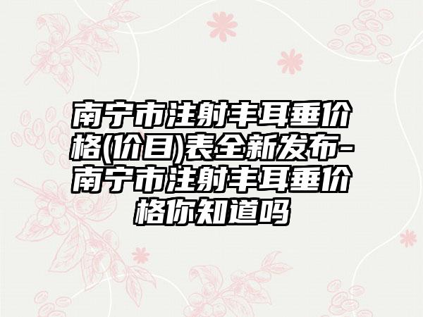 南宁市注射丰耳垂价格(价目)表全新发布-南宁市注射丰耳垂价格你知道吗