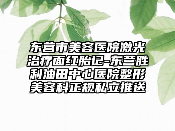 东营市美容医院激光治疗面红胎记-东营胜利油田中心医院整形美容科正规私立推送
