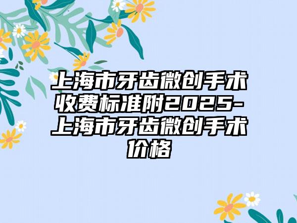 上海市牙齿微创手术收费标准附2025-上海市牙齿微创手术价格